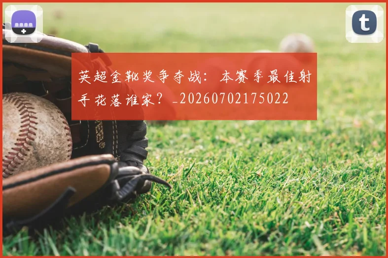 英超金靴奖争夺战：本赛季最佳射手花落谁家？_20260702175022