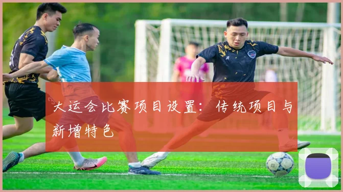 大运会比赛项目设置：传统项目与新增特色