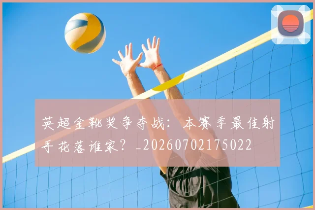 英超金靴奖争夺战:本赛季最佳射手花落谁家?_20260702175022