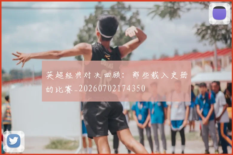 英超经典对决回顾：那些载入史册的比赛_20260702174350